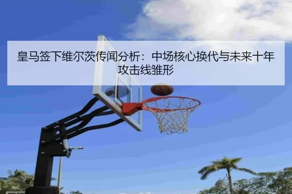 皇马签下维尔茨传闻分析：中场核心换代与未来十年攻击线雏形